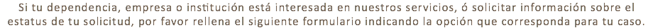 Si tu dependencia, empresa o institución está interesada en nuestros servicios, ó solicitar información sobre el estatus de tu solicitud, por favor rellena el siguiente formulario indicando la opción que corresponda para tu caso.