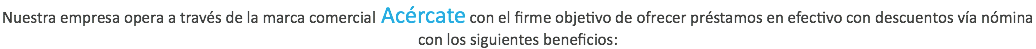 Nuestra empresa opera a través de la marca comercial Acércate con el firme objetivo de ofrecer préstamos en efectivo con descuentos vía nómina con los siguientes beneficios: