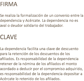 FIRMA Se realiza la formalización de un convenio entre la dependencia y Acércate. La dependencia no es aval o deudor solidario del trabajador. CLAVE La dependencia facilita una clave de descuento para la retención de los descuentos de los afiliados. Es responsabilidad de la dependencia retener de la nómina de los afiliados el monto acordado a deducir por el compromiso adquirido, es responsabilidad de la dependencia depositar a Acércate lo retenido de los afiliados.