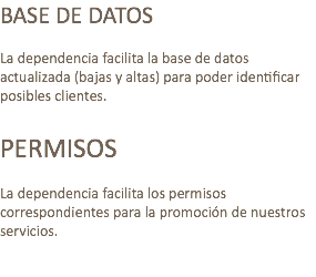 BASE DE DATOS La dependencia facilita la base de datos actualizada (bajas y altas) para poder identificar posibles clientes. PERMISOS La dependencia facilita los permisos correspondientes para la promoción de nuestros servicios. 